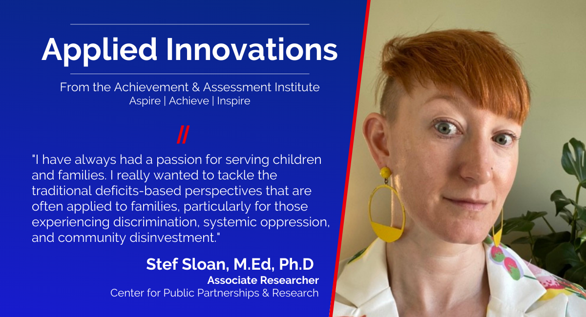 "I have always had a passion for serving children and families. I really wanted to tackle the traditional deficits-based perspectives that are often applied to families, particularly for those experiencing discrimination, systemic oppression, and community disinvestment," says Stef Sloan, Associate Researcher with Center for Public Partnerships and Research