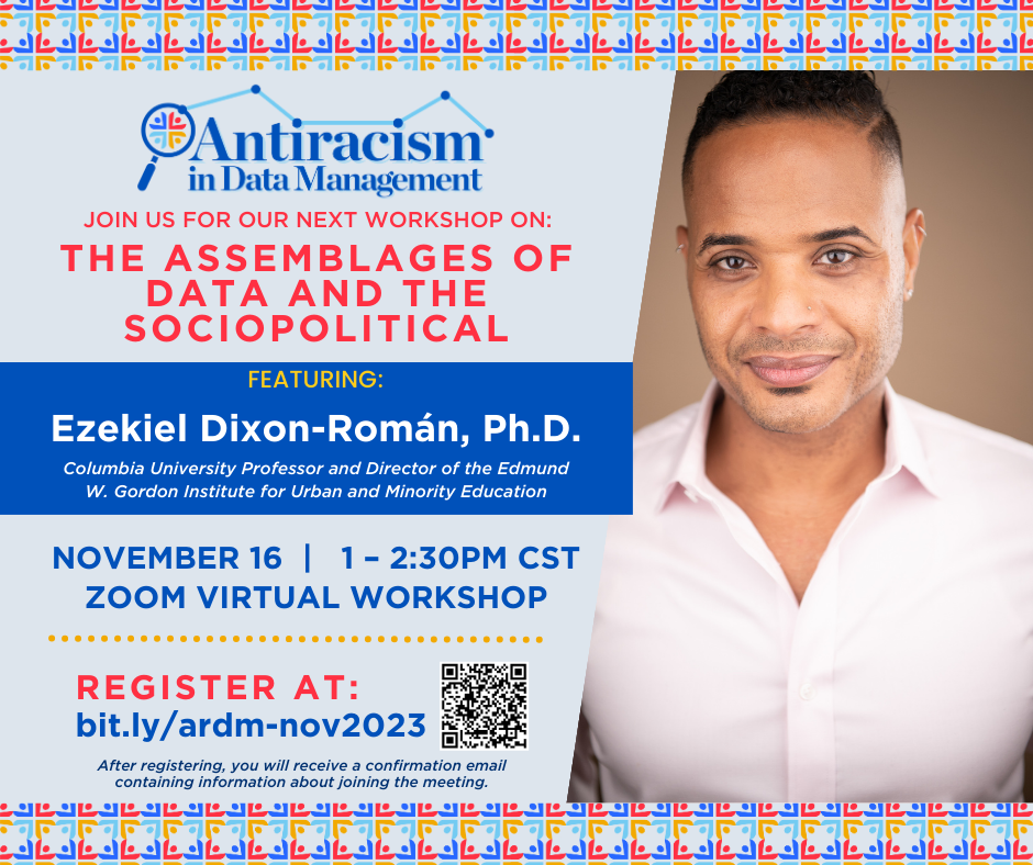 Antiracism in Data Management JOIN US FOR OUR NEXT WORKSHOP ON: THE ASSEMBLAGES OF DATA AND THE SOCIOPOLITICAL FEATURING: Ezekiel Dixon-Román, Ph.D. Columbia University Professor and Director of the Edmund W. Gordon Institute for Urban and Minority Education NOVEMBER 16 I 1-2:30PM CST ZOOM VIRTUAL WORKSHOP REGISTER AT: bit.ly/ardm-nov2023  After registering, you will receive confirmation email containing information about joining the meeting