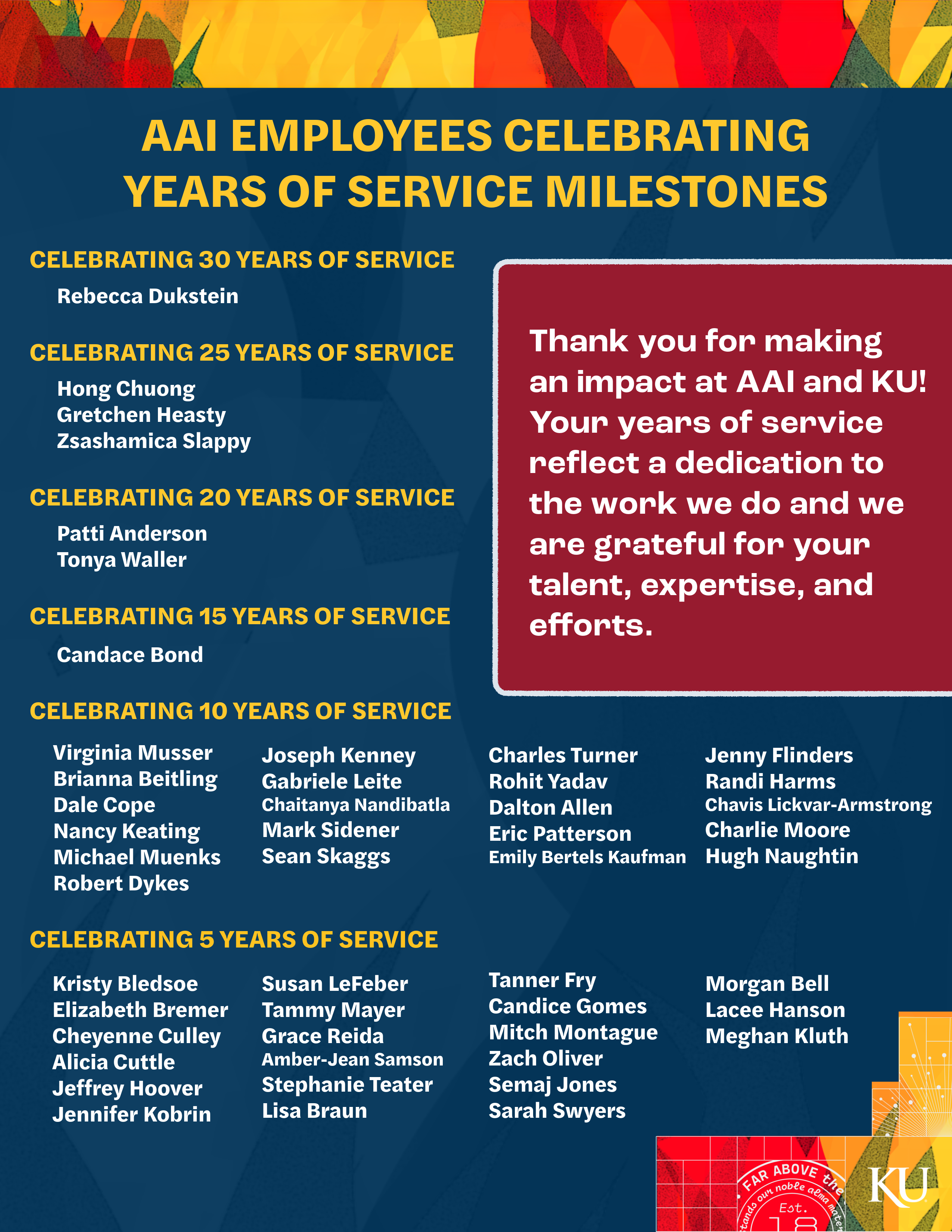 IMAGE: Thank you for making an impact at AAI and KU! Your years of service reflect a dedication to the work we do, and we are grateful for your talent, expertise, and efforts.    Celebrating 30 Years of Service   Rebecca Dukstein   Celebrating 25 Years of Service Hong Chuong     Gretchen Heasty     Zsashamica Slappy Celebrating 20 Years Patti Andreson   Tonya Waller  Celebrating 15 Years of Service   Candace Bond  Celebrating 10 Years of Service Virgina Musser  Brianna Beitling  Dale Cope  Nancy Keating  Michael Muenks  Robert Dykes  Joseph Kenny  Gabriele Leite   Chaitqanya Nandibatla   Mark Sidener   Sean Skaggs  Charles Turner  Rohit Yadav  Dalton Allen  Eric Patterson  Emily Bertels Kaufman  Jenny Flinders  Randi Harms  Chavis Lickvar-Armstrong  Charlie Moore  Hugh Naughtin Celebrating 5 Years of Service Kristy Bledsoe   Elizabeth Bremer  Cheyenne Culley  Alicia Cuttle  Jeffrey Hoover  Susan LeFeber  Tammy Mayer     Grace Reida  Amber-Jean Sampson  Stephanie Teater  Lisa Braun  Tanner Fry  Candice Gomes  Mitch Montague         Zach Oliver  Semaj Jones  Samantha Swyers  Morgan Bell  Lacee Hanson  Meghan Kluth    